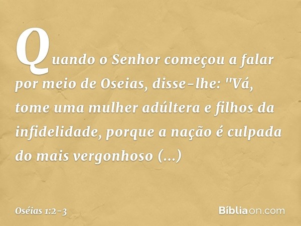 Quando o Senhor começou a falar por meio de Oseias, disse-lhe: "Vá, tome uma mulher adúltera e filhos da infidelidade, porque a nação é culpada do mais vergonho