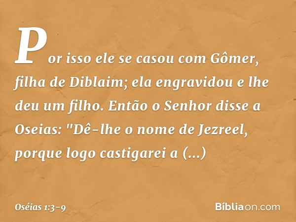 Por isso ele se casou com Gômer, filha de Diblaim; ela engravidou e lhe deu um filho. Então o Senhor disse a Oseias: "Dê-lhe o nome de Jezreel, porque logo cast