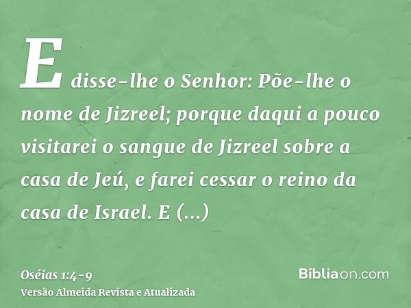 E disse-lhe o Senhor: Põe-lhe o nome de Jizreel; porque daqui a pouco visitarei o sangue de Jizreel sobre a casa de Jeú, e farei cessar o reino da casa de Israe