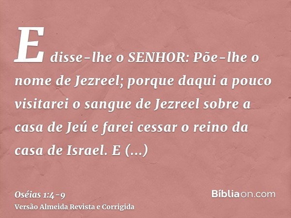 E disse-lhe o SENHOR: Põe-lhe o nome de Jezreel; porque daqui a pouco visitarei o sangue de Jezreel sobre a casa de Jeú e farei cessar o reino da casa de Israel