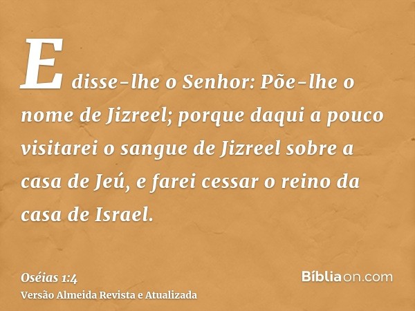 E disse-lhe o Senhor: Põe-lhe o nome de Jizreel; porque daqui a pouco visitarei o sangue de Jizreel sobre a casa de Jeú, e farei cessar o reino da casa de Israe