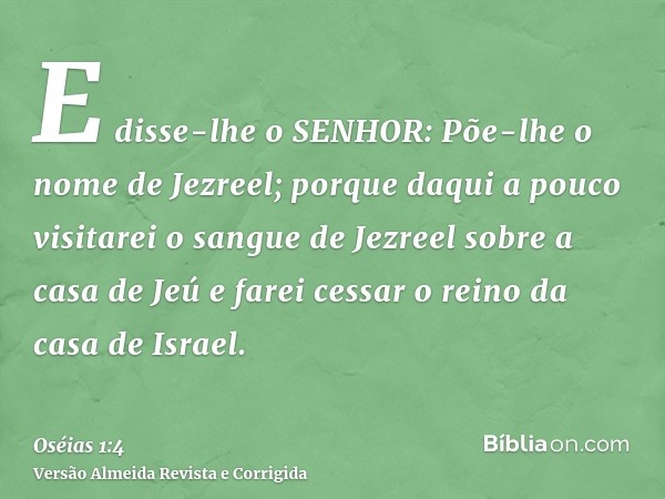 E disse-lhe o SENHOR: Põe-lhe o nome de Jezreel; porque daqui a pouco visitarei o sangue de Jezreel sobre a casa de Jeú e farei cessar o reino da casa de Israel