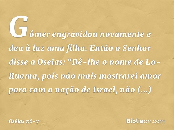 Gômer engravidou novamente e deu à luz uma filha. Então o Senhor disse a Oseias: "Dê-lhe o nome de Lo-Ruama, pois não mais mostrarei amor para com a nação de Is