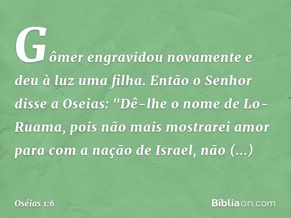 Gômer engravidou novamente e deu à luz uma filha. Então o Senhor disse a Oseias: "Dê-lhe o nome de Lo-Ruama, pois não mais mostrarei amor para com a nação de Is