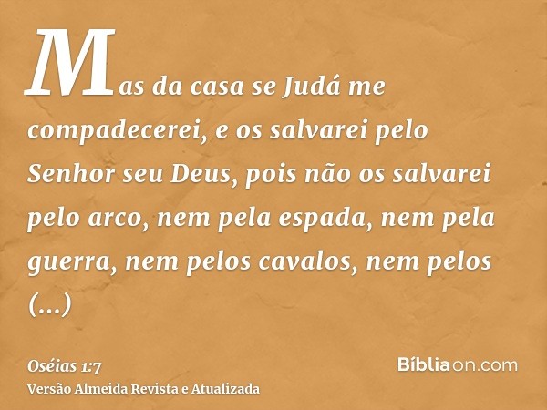 Mas da casa se Judá me compadecerei, e os salvarei pelo Senhor seu Deus, pois não os salvarei pelo arco, nem pela espada, nem pela guerra, nem pelos cavalos, ne