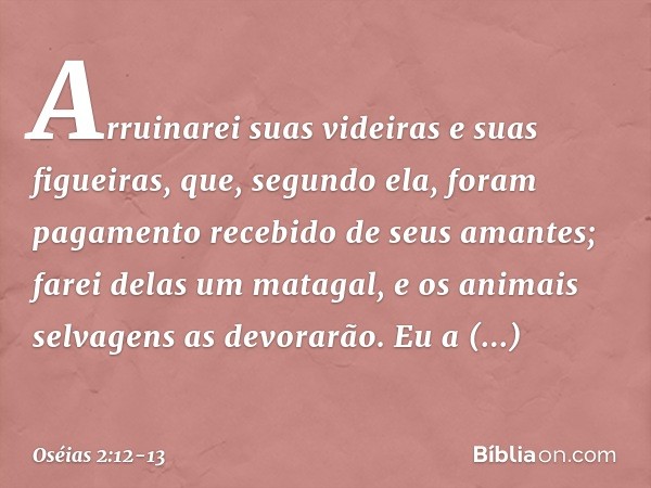 Arruinarei suas videiras
e suas figueiras,
que, segundo ela, foram pagamento
recebido de seus amantes;
farei delas um matagal,
e os animais selvagens as devorar