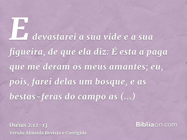 E devastarei a sua vide e a sua figueira, de que ela diz: É esta a paga que me deram os meus amantes; eu, pois, farei delas um bosque, e as bestas-feras do camp