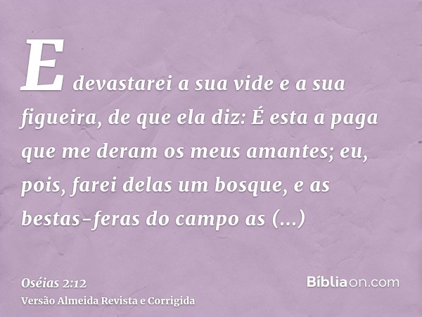 E devastarei a sua vide e a sua figueira, de que ela diz: É esta a paga que me deram os meus amantes; eu, pois, farei delas um bosque, e as bestas-feras do camp