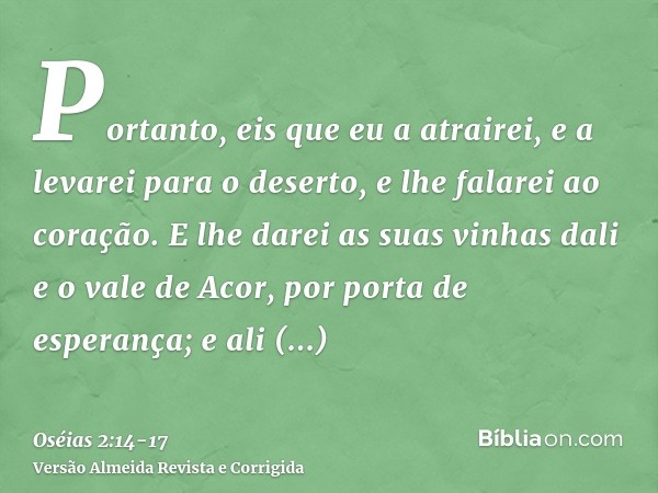 Portanto, eis que eu a atrairei, e a levarei para o deserto, e lhe falarei ao coração.E lhe darei as suas vinhas dali e o vale de Acor, por porta de esperança; 