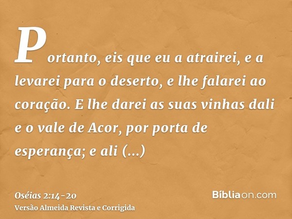 Portanto, eis que eu a atrairei, e a levarei para o deserto, e lhe falarei ao coração.E lhe darei as suas vinhas dali e o vale de Acor, por porta de esperança; 