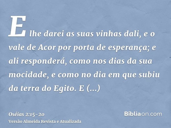 E lhe darei as suas vinhas dali, e o vale de Acor por porta de esperança; e ali responderá, como nos dias da sua mocidade, e como no dia em que subiu da terra d