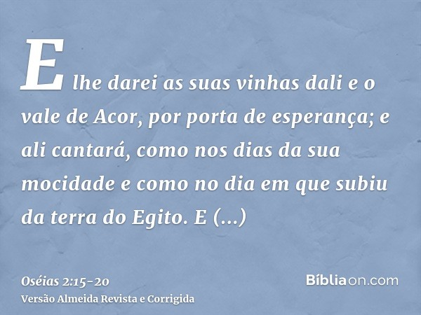 E lhe darei as suas vinhas dali e o vale de Acor, por porta de esperança; e ali cantará, como nos dias da sua mocidade e como no dia em que subiu da terra do Eg