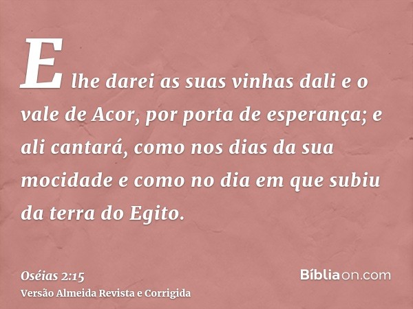 E lhe darei as suas vinhas dali e o vale de Acor, por porta de esperança; e ali cantará, como nos dias da sua mocidade e como no dia em que subiu da terra do Eg