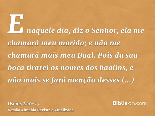 E naquele dia, diz o Senhor, ela me chamará meu marido; e não me chamará mais meu Baal.Pois da sua boca tirarei os nomes dos baalins, e não mais se fará menção 