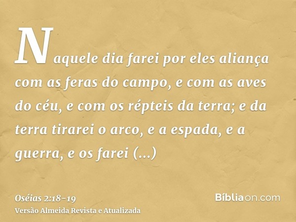 Naquele dia farei por eles aliança com as feras do campo, e com as aves do céu, e com os répteis da terra; e da terra tirarei o arco, e a espada, e a guerra, e