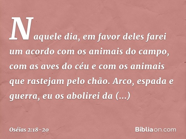 Naquele dia, em favor deles farei
um acordo
com os animais do campo,
com as aves do céu
e com os animais
que rastejam pelo chão.
Arco, espada e guerra,
eu os ab