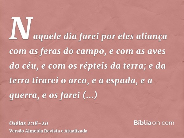 Naquele dia farei por eles aliança com as feras do campo, e com as aves do céu, e com os répteis da terra; e da terra tirarei o arco, e a espada, e a guerra, e 