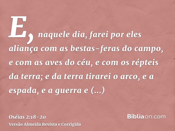 E, naquele dia, farei por eles aliança com as bestas-feras do campo, e com as aves do céu, e com os répteis da terra; e da terra tirarei o arco, e a espada, e a