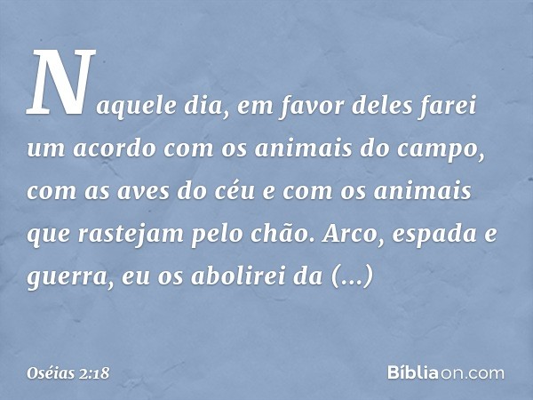 Naquele dia, em favor deles farei
um acordo
com os animais do campo,
com as aves do céu
e com os animais
que rastejam pelo chão.
Arco, espada e guerra,
eu os ab