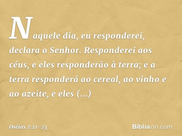 "Naquele dia, eu responderei",
declara o Senhor.
"Responderei aos céus,
e eles responderão à terra; e a terra responderá ao cereal,
ao vinho e ao azeite,
e eles