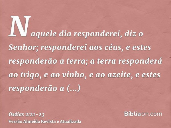 Naquele dia responderei, diz o Senhor; responderei aos céus, e estes responderão a terra;a terra responderá ao trigo, e ao vinho, e ao azeite, e estes responder