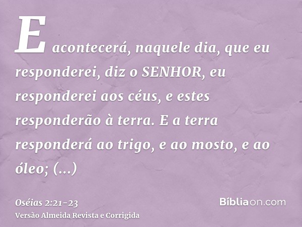 E acontecerá, naquele dia, que eu responderei, diz o SENHOR, eu responderei aos céus, e estes responderão à terra.E a terra responderá ao trigo, e ao mosto, e a