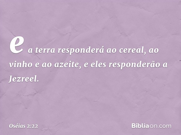 e a terra responderá ao cereal,
ao vinho e ao azeite,
e eles responderão a Jezreel. -- Oséias 2:22