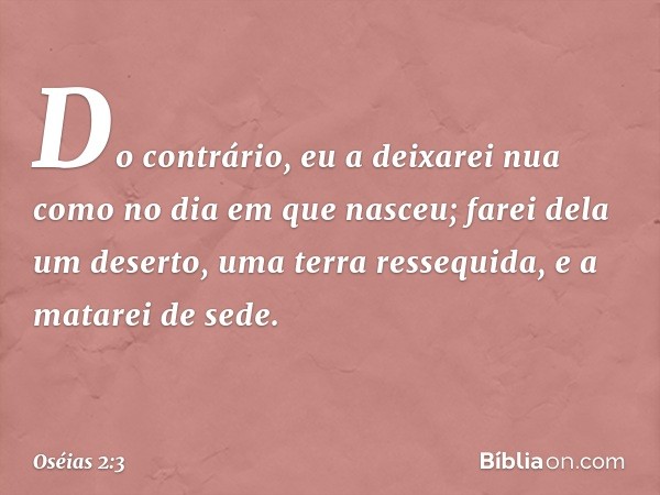 Do contrário, eu a deixarei nua
como no dia em que nasceu;
farei dela um deserto,
uma terra ressequida,
e a matarei de sede. -- Oséias 2:3