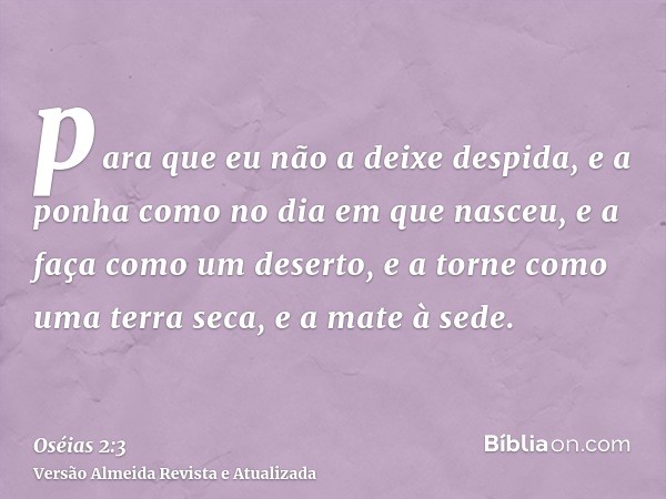 para que eu não a deixe despida, e a ponha como no dia em que nasceu, e a faça como um deserto, e a torne como uma terra seca, e a mate à sede.