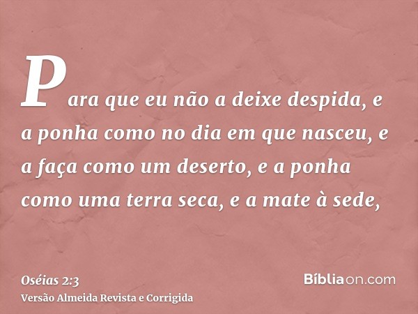 Para que eu não a deixe despida, e a ponha como no dia em que nasceu, e a faça como um deserto, e a ponha como uma terra seca, e a mate à sede,