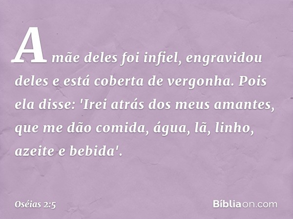 A mãe deles foi infiel,
engravidou deles
e está coberta de vergonha.
Pois ela disse:
'Irei atrás dos meus amantes,
que me dão comida, água,
lã, linho, azeite e 