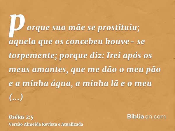 porque sua mãe se prostituiu; aquela que os concebeu houve- se torpemente; porque diz: Irei após os meus amantes, que me dão o meu pão e a minha água, a minha l