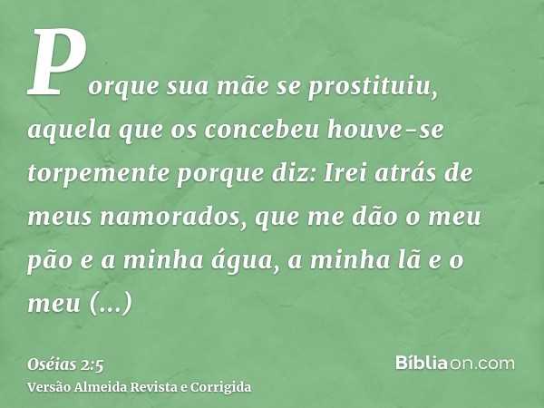 Porque sua mãe se prostituiu, aquela que os concebeu houve-se torpemente porque diz: Irei atrás de meus namorados, que me dão o meu pão e a minha água, a minha 