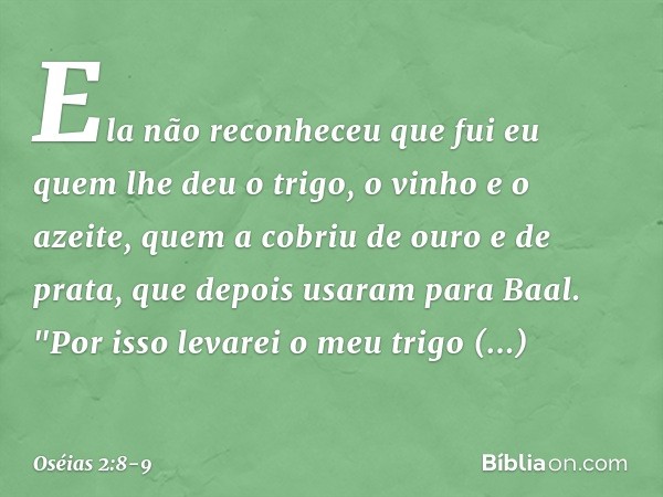 Ela não reconheceu que fui eu
quem lhe deu o trigo,
o vinho e o azeite,
quem a cobriu de ouro e de prata,
que depois usaram para Baal. "Por isso levarei o meu t