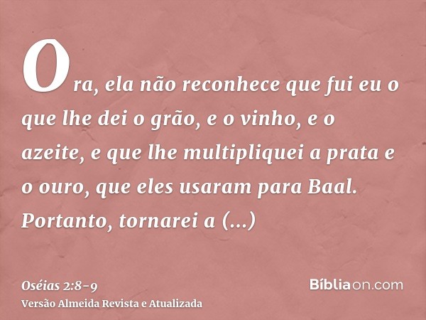 Ora, ela não reconhece que fui eu o que lhe dei o grão, e o vinho, e o azeite, e que lhe multipliquei a prata e o ouro, que eles usaram para Baal.Portanto, torn