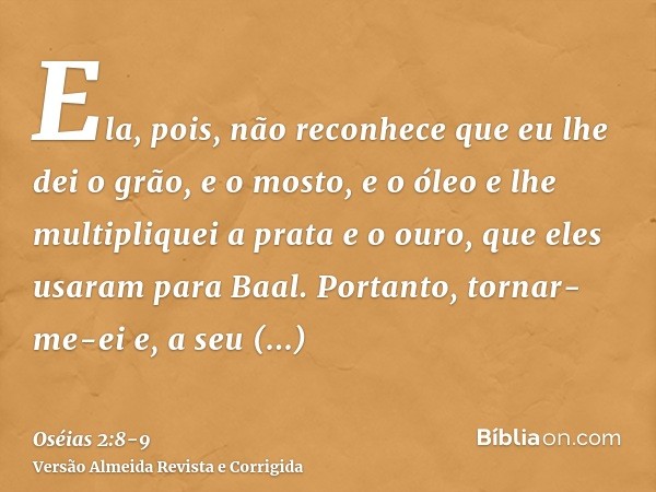 Ela, pois, não reconhece que eu lhe dei o grão, e o mosto, e o óleo e lhe multipliquei a prata e o ouro, que eles usaram para Baal.Portanto, tornar-me-ei e, a s