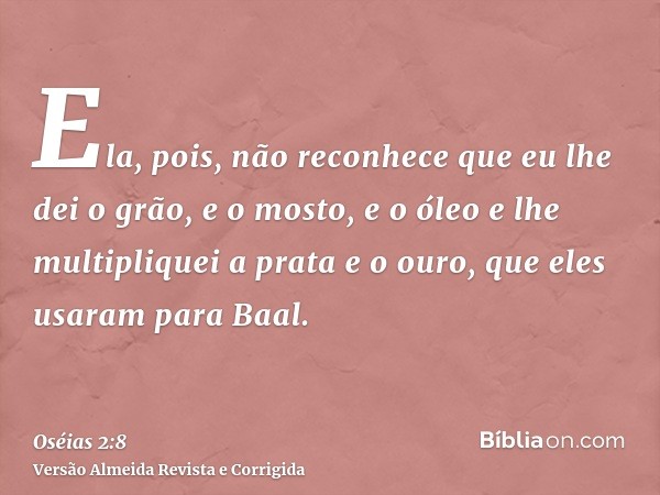 Ela, pois, não reconhece que eu lhe dei o grão, e o mosto, e o óleo e lhe multipliquei a prata e o ouro, que eles usaram para Baal.