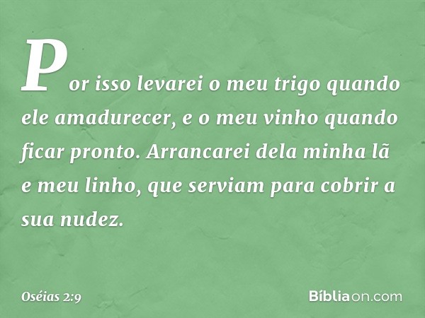 "Por isso levarei o meu trigo
quando ele amadurecer,
e o meu vinho quando ficar pronto.
Arrancarei dela minha lã e meu linho,
que serviam para cobrir a sua nude