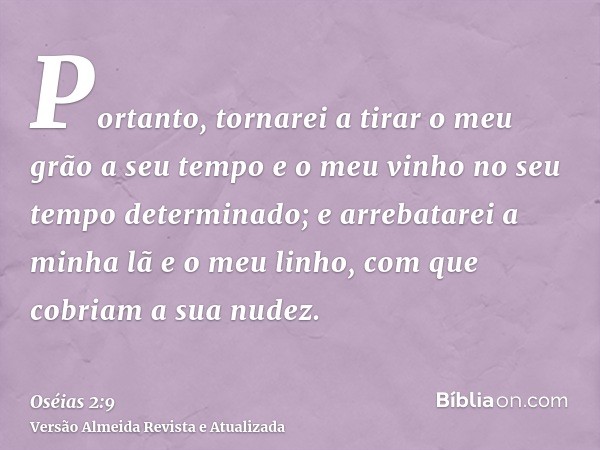 Portanto, tornarei a tirar o meu grão a seu tempo e o meu vinho no seu tempo determinado; e arrebatarei a minha lã e o meu linho, com que cobriam a sua nudez.