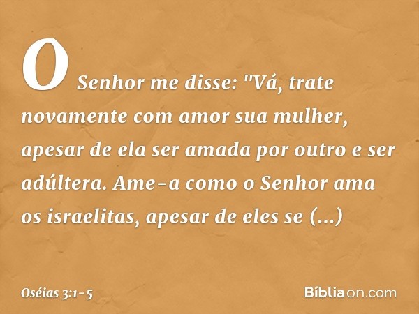 O Senhor me disse: "Vá, trate novamente com amor sua mulher, apesar de ela ser amada por outro e ser adúltera. Ame-a como o Senhor ama os israelitas, apesar de