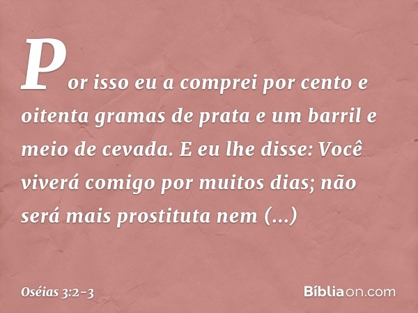 Por isso eu a comprei por cento e oitenta gramas de prata e um barril e meio de cevada. E eu lhe disse: Você viverá comigo por muitos dias; não será mais prosti