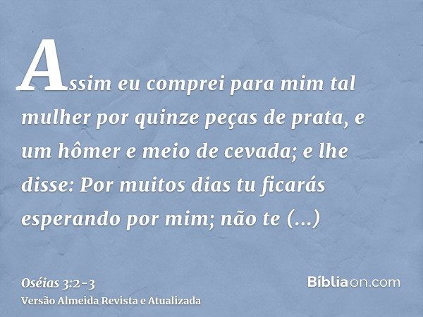 Assim eu comprei para mim tal mulher por quinze peças de prata, e um hômer e meio de cevada;e lhe disse: Por muitos dias tu ficarás esperando por mim; não te pr