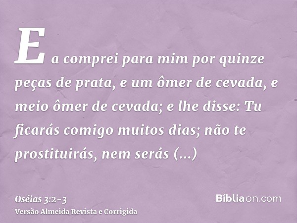 E a comprei para mim por quinze peças de prata, e um ômer de cevada, e meio ômer de cevada;e lhe disse: Tu ficarás comigo muitos dias; não te prostituirás, nem 