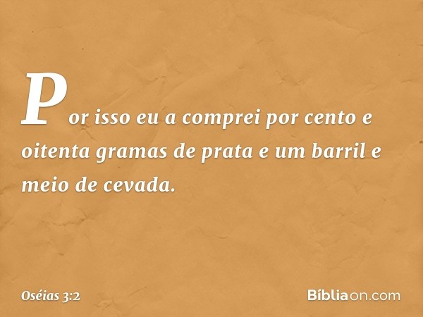 Por isso eu a comprei por cento e oitenta gramas de prata e um barril e meio de cevada. -- Oséias 3:2