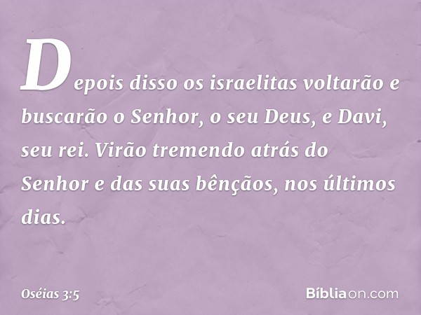 Depois disso os israelitas voltarão e buscarão o Senhor, o seu Deus, e Davi, seu rei. Virão tremendo atrás do Senhor e das suas bênçãos, nos últimos dias. -- Os