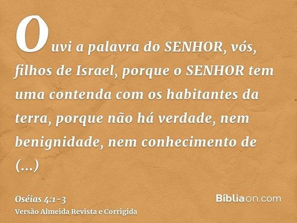 Ouvi a palavra do SENHOR, vós, filhos de Israel, porque o SENHOR tem uma contenda com os habitantes da terra, porque não há verdade, nem benignidade, nem conhec