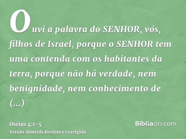 Ouvi a palavra do SENHOR, vós, filhos de Israel, porque o SENHOR tem uma contenda com os habitantes da terra, porque não há verdade, nem benignidade, nem conhec