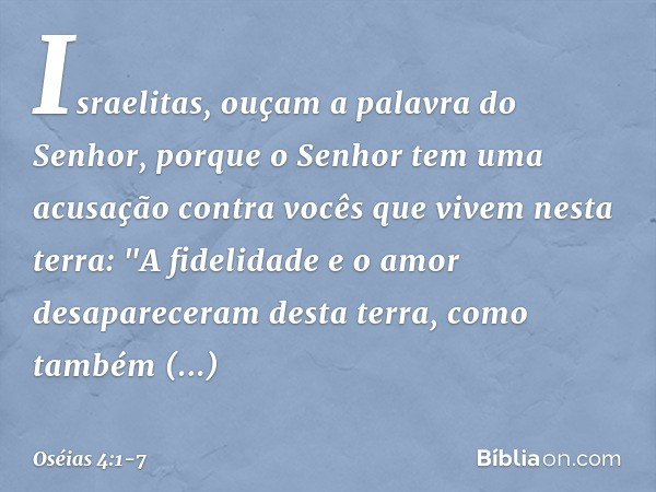 Israelitas, ouçam a palavra
do Senhor,
porque o Senhor tem uma acusação
contra vocês que vivem nesta terra:
"A fidelidade e o amor
desapareceram desta terra,
co