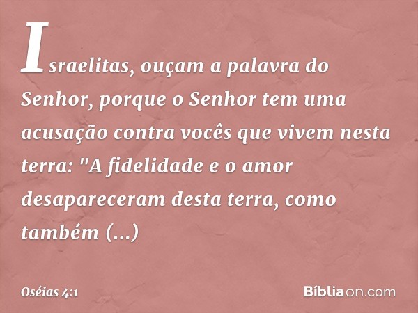 Israelitas, ouçam a palavra
do Senhor,
porque o Senhor tem uma acusação
contra vocês que vivem nesta terra:
"A fidelidade e o amor
desapareceram desta terra,
co