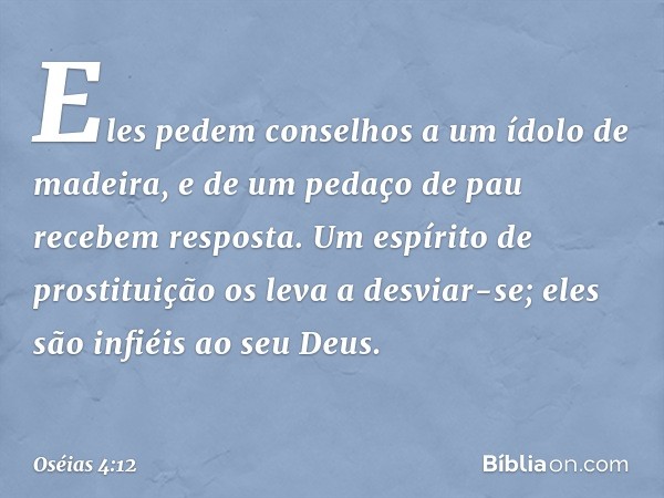 Eles pedem conselhos
a um ídolo de madeira,
e de um pedaço de pau
recebem resposta.
Um espírito de prostituição
os leva a desviar-se;
eles são infiéis ao seu De